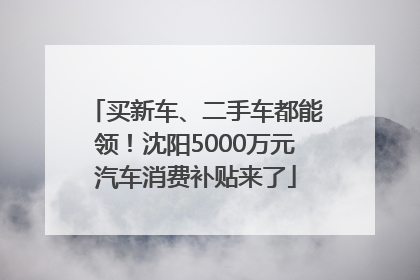 买新车、二手车都能领！沈阳5000万元汽车消费补贴来了